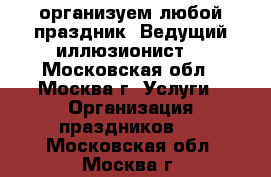 организуем любой праздник. Ведущий-иллюзионист. - Московская обл., Москва г. Услуги » Организация праздников   . Московская обл.,Москва г.